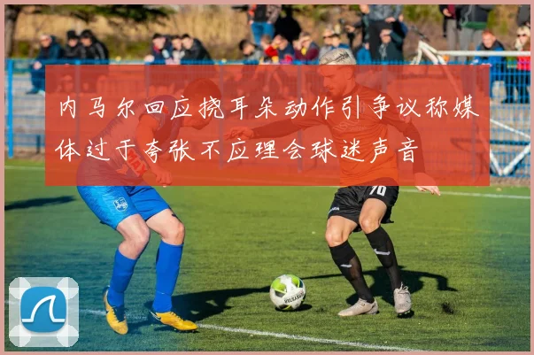 内马尔回应挠耳朵动作引争议称媒体过于夸张不应理会球迷声音