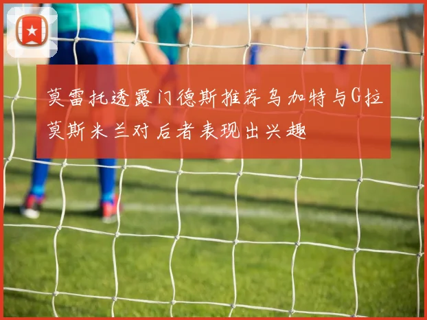莫雷托透露门德斯推荐乌加特与G拉莫斯米兰对后者表现出兴趣