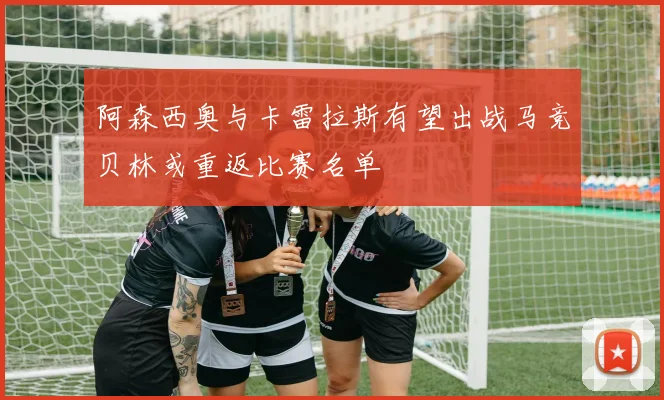 阿森西奥与卡雷拉斯有望出战马竞贝林或重返比赛名单