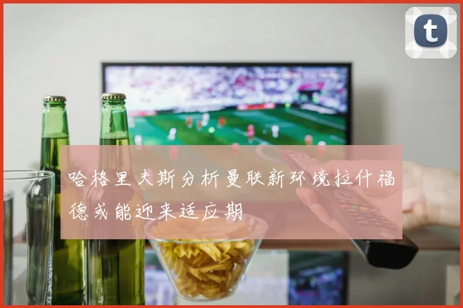 哈格里夫斯分析曼联新环境拉什福德或能迎来适应期