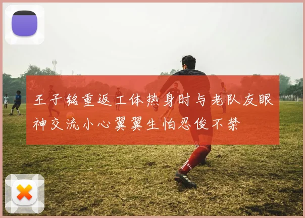王子铭重返工体热身时与老队友眼神交流小心翼翼生怕忍俊不禁