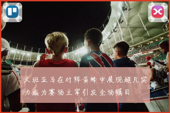 文班亚马在对阵黄蜂中展现超凡实力成为赛场主宰引发全场瞩目