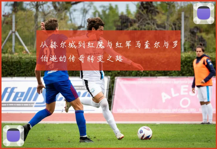 从赫尔城到红魔与红军马奎尔与罗伯逊的传奇转变之路