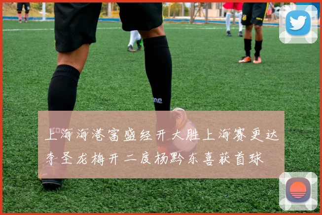 上海海港富盛经开大胜上海赛更达李圣龙梅开二度杨黔东喜获首球