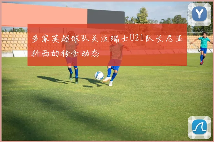 多家英超球队关注瑞士U21队长尼亚科西的转会动态