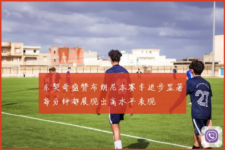 东契奇盛赞布朗尼本赛季进步显著每分钟都展现出高水平表现