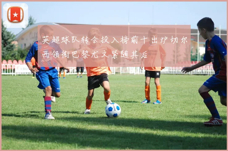 英超球队转会投入榜前十出炉切尔西领衔巴黎尤文紧随其后