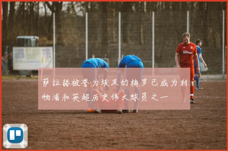 萨拉赫被誉为埃及的梅罗已成为利物浦和英超历史伟大球员之一