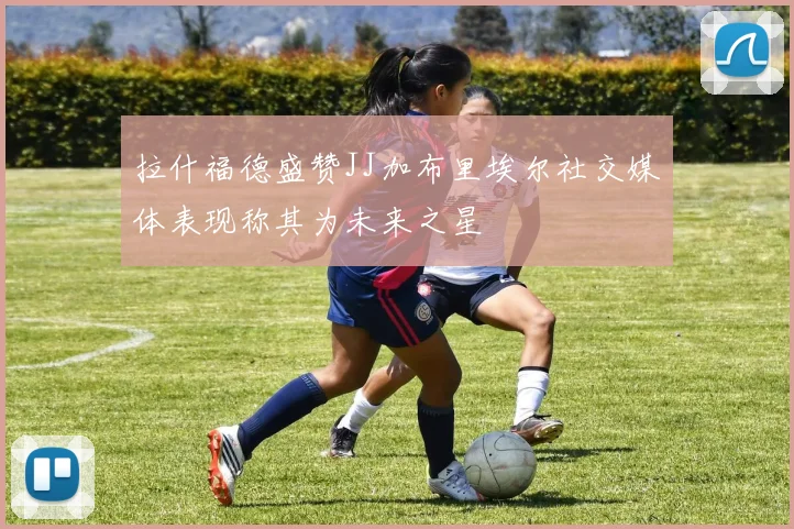 拉什福德盛赞JJ加布里埃尔社交媒体表现称其为未来之星