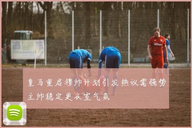皇马重启穆帅计划引发热议需强势主帅稳定更衣室气氛