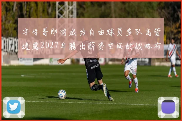 字母哥即将成为自由球员多队高管透露2027年腾出薪资空间的战略布局