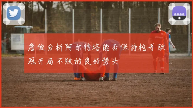 詹俊分析阿尔特塔能否保持枪手欧冠开局不败的良好势头