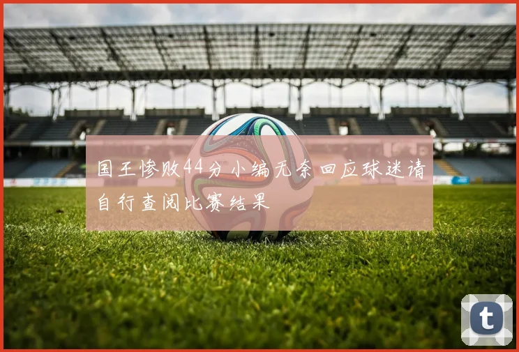国王惨败44分小编无奈回应球迷请自行查阅比赛结果