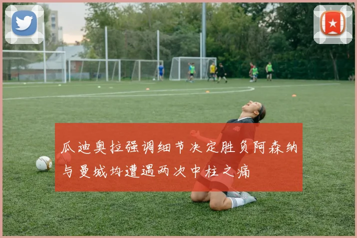 瓜迪奥拉强调细节决定胜负阿森纳与曼城均遭遇两次中柱之痛