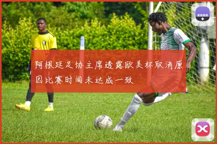 阿根廷足协主席透露欧美杯取消原因比赛时间未达成一致