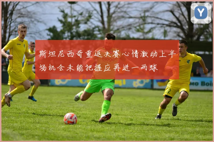 斯坦尼西奇重返决赛心情激动上半场机会未能把握应再进一两球