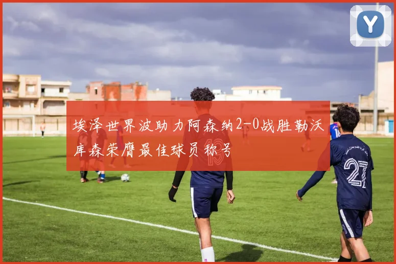 埃泽世界波助力阿森纳2-0战胜勒沃库森荣膺最佳球员称号