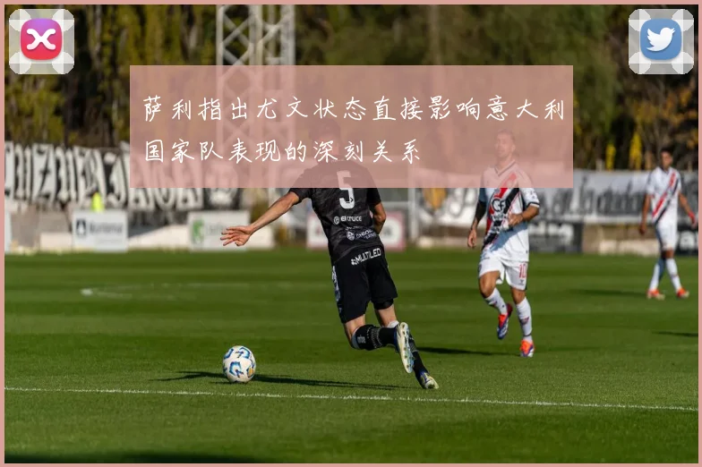 萨利指出尤文状态直接影响意大利国家队表现的深刻关系