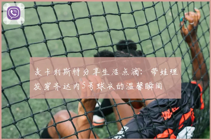 麦卡利斯特分享生活点滴：带娃理发穿齐达内5号球衣的温馨瞬间