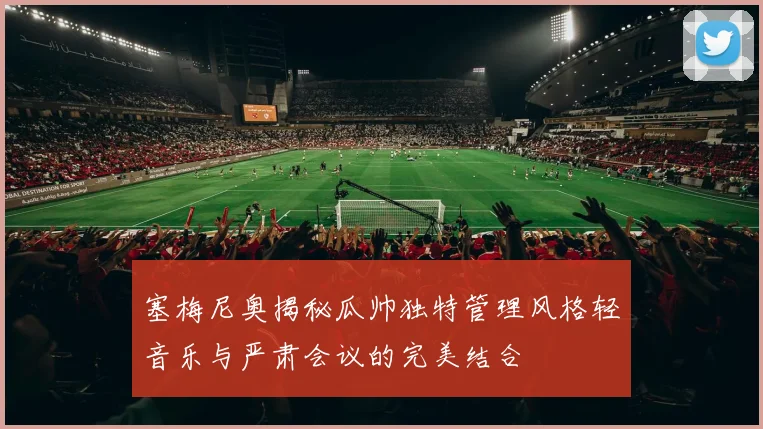 塞梅尼奥揭秘瓜帅独特管理风格轻音乐与严肃会议的完美结合