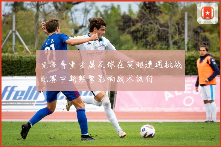克洛普重金属足球在英超遭遇挑战比赛中断频繁影响战术执行