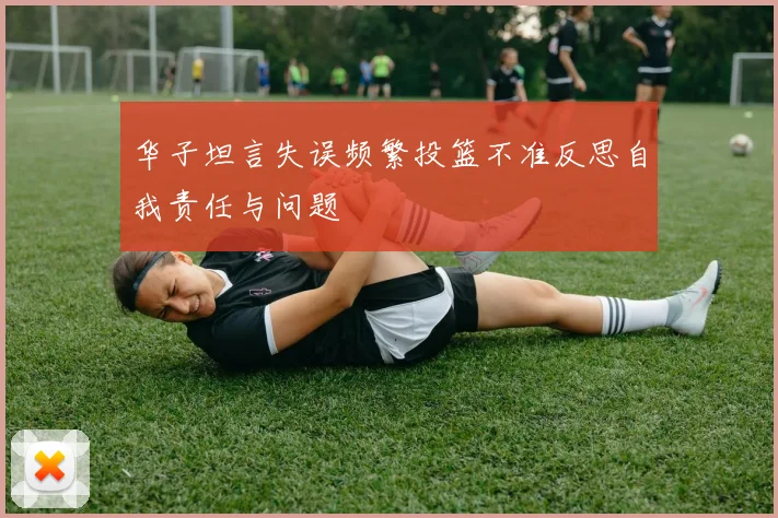 华子坦言失误频繁投篮不准反思自我责任与问题