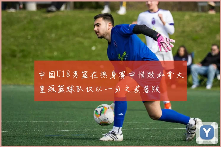 中国U18男篮在热身赛中惜败加拿大皇冠篮球队仅以一分之差落败