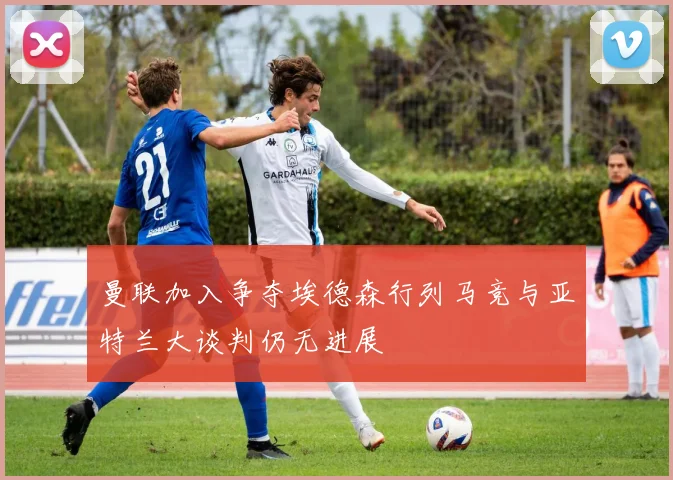 曼联加入争夺埃德森行列马竞与亚特兰大谈判仍无进展