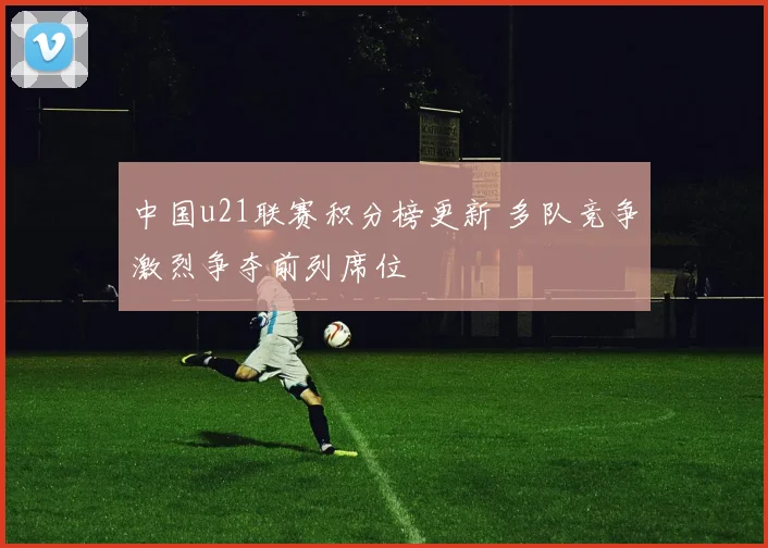 中国u21联赛积分榜更新 多队竞争激烈争夺前列席位