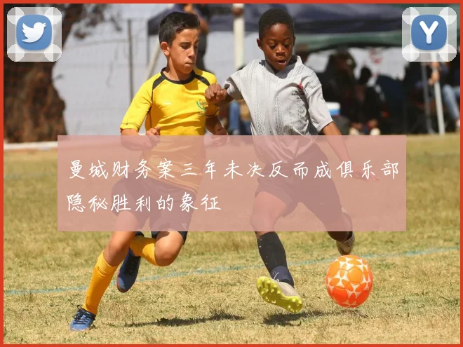曼城财务案三年未决反而成俱乐部隐秘胜利的象征