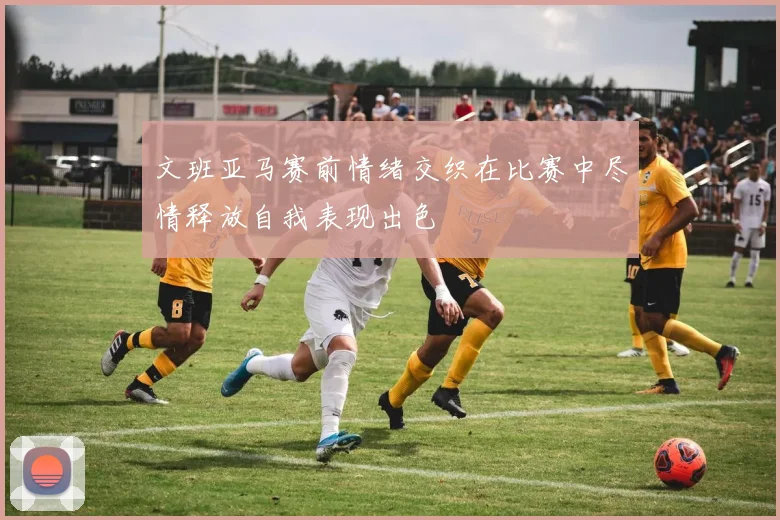 文班亚马赛前情绪交织在比赛中尽情释放自我表现出色
