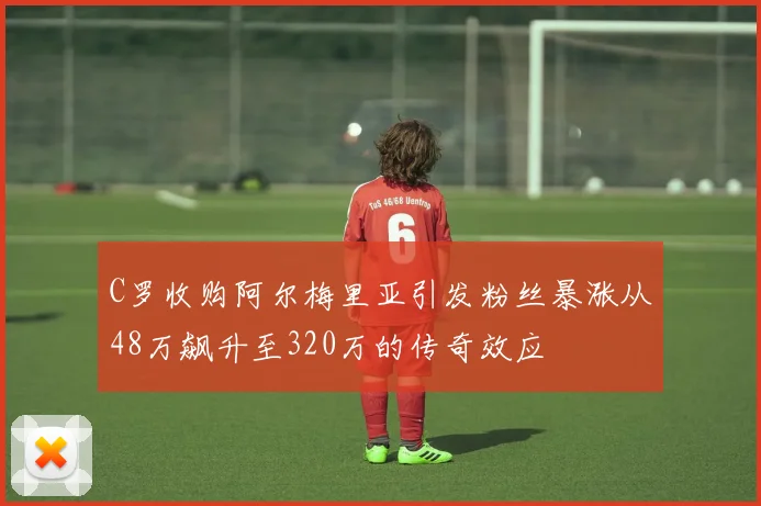 C罗收购阿尔梅里亚引发粉丝暴涨从48万飙升至320万的传奇效应