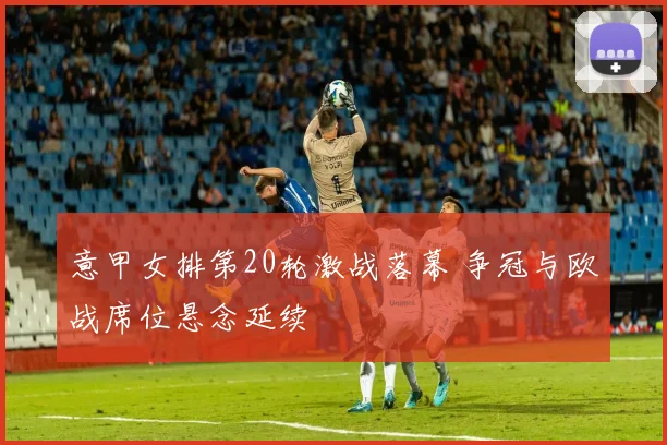 意甲女排第20轮激战落幕 争冠与欧战席位悬念延续