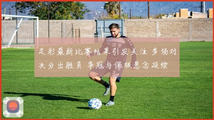 足彩最新比赛结果引发关注 多场对决分出胜负 争冠与保级悬念延续