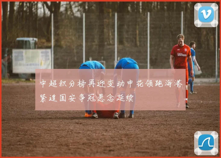 中超积分榜再迎变动申花领跑海港紧追国安争冠悬念延续