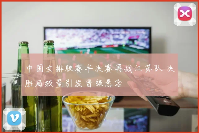 中国女排联赛半决赛再战江苏队 决胜局较量引发晋级悬念