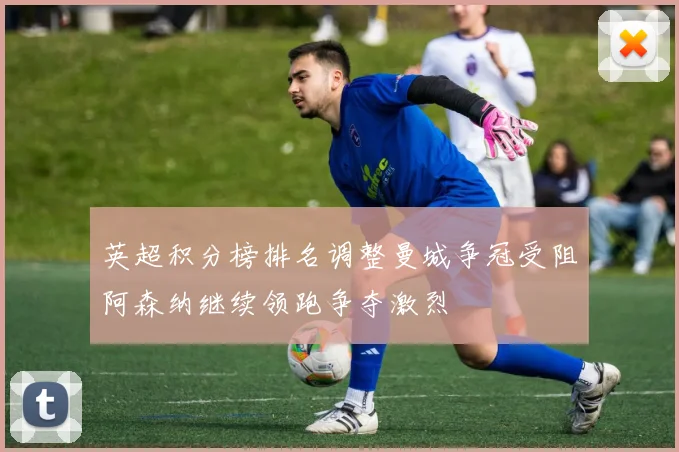 英超积分榜排名调整曼城争冠受阻阿森纳继续领跑争夺激烈