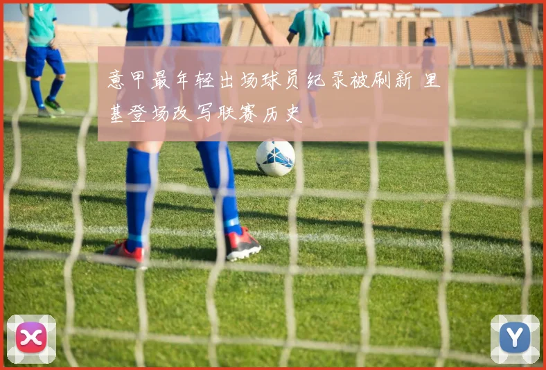 意甲最年轻出场球员纪录被刷新 里基登场改写联赛历史