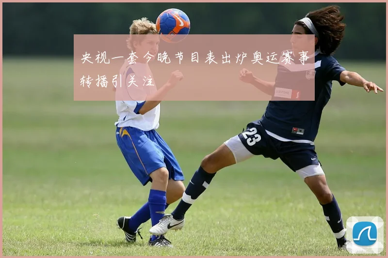 央视一套今晚节目表出炉奥运赛事转播引关注