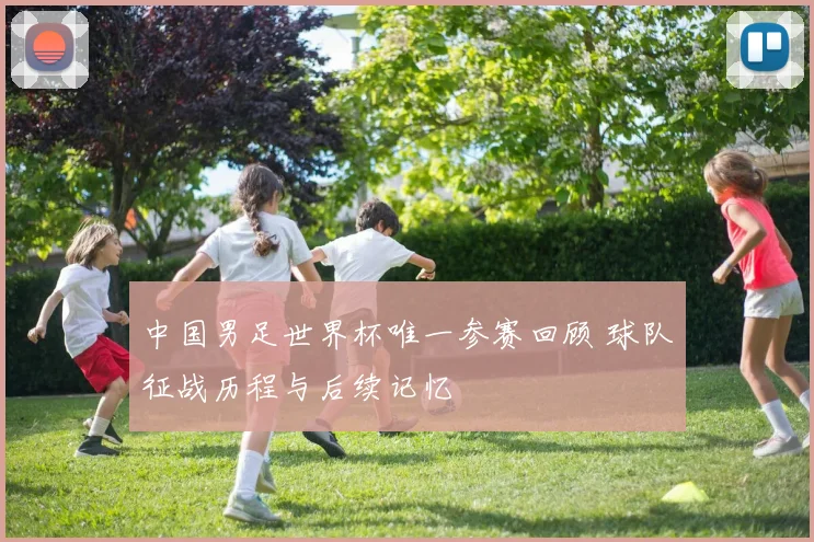 中国男足世界杯唯一参赛回顾 球队征战历程与后续记忆