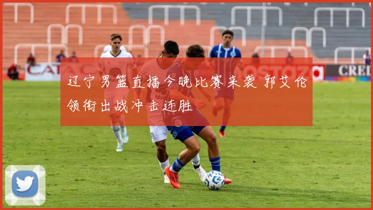 辽宁男篮直播今晚比赛来袭 郭艾伦领衔出战冲击连胜