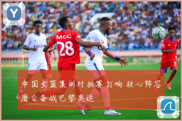 中国女篮集训对抗赛打响 核心阵容磨合备战巴黎奥运