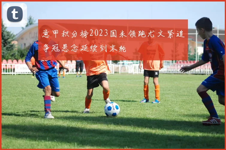 意甲积分榜2023国米领跑尤文紧追争冠悬念延续到末轮