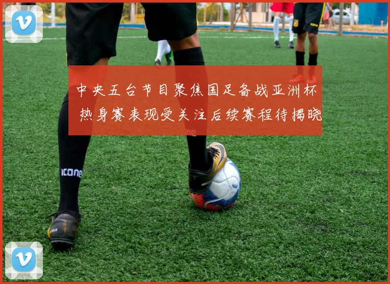 中央五台节目聚焦国足备战亚洲杯 热身赛表现受关注后续赛程待揭晓