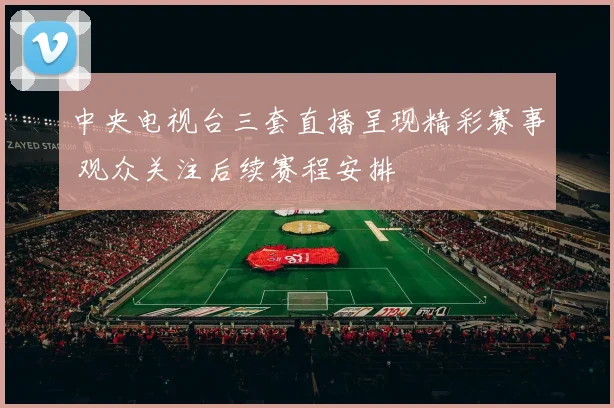 中央电视台三套直播呈现精彩赛事 观众关注后续赛程安排