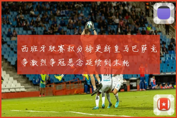 西班牙联赛积分榜更新皇马巴萨竞争激烈争冠悬念延续到末轮