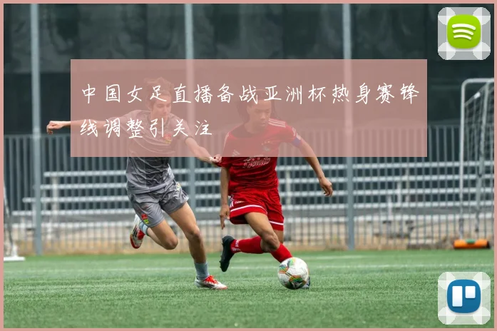 中国女足直播备战亚洲杯热身赛锋线调整引关注