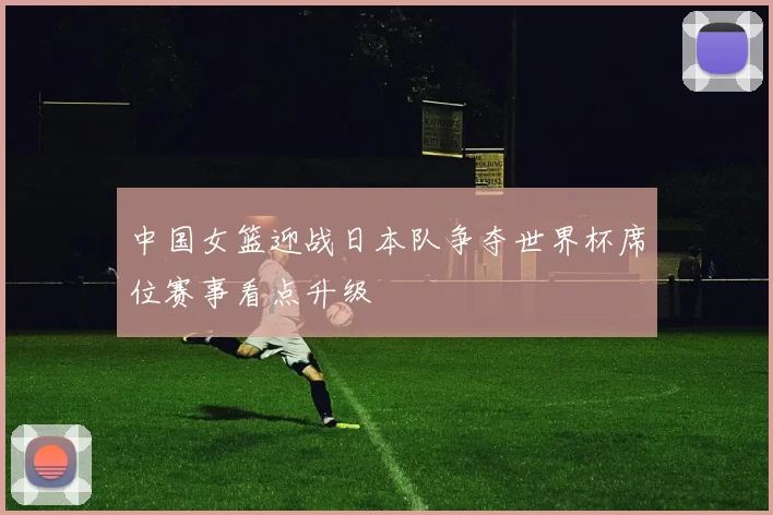 中国女篮迎战日本队争夺世界杯席位赛事看点升级