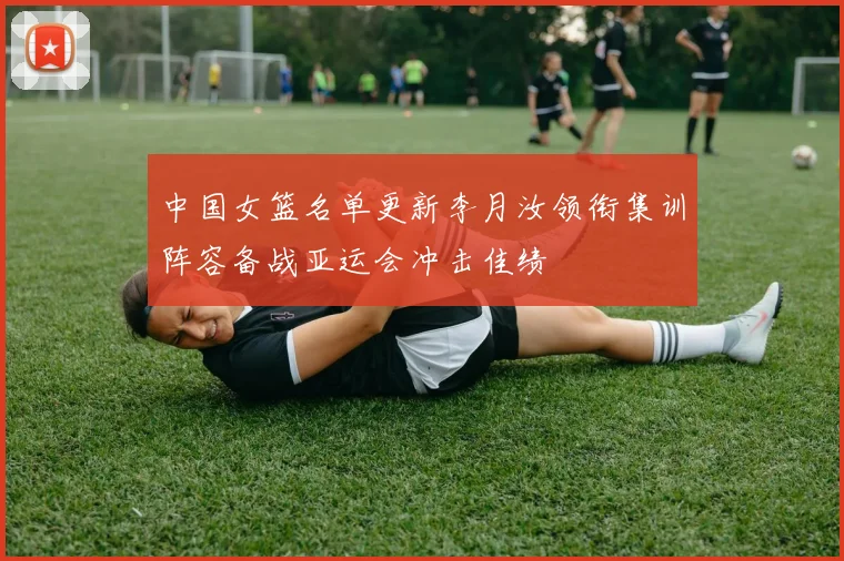 中国女篮名单更新李月汝领衔集训阵容备战亚运会冲击佳绩