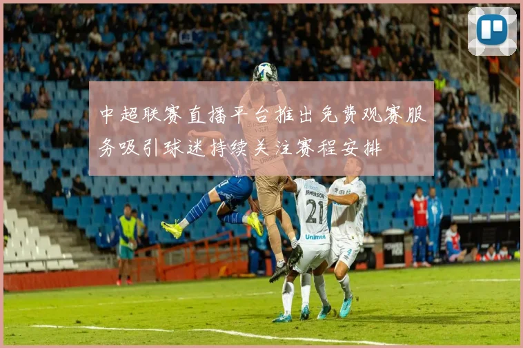 中超联赛直播平台推出免费观赛服务吸引球迷持续关注赛程安排
